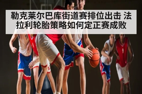 勒克莱尔巴库街道赛排位出击 法拉利轮胎策略如何定正赛成败