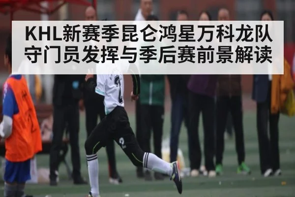 KHL新赛季昆仑鸿星万科龙队守门员发挥与季后赛前景解读